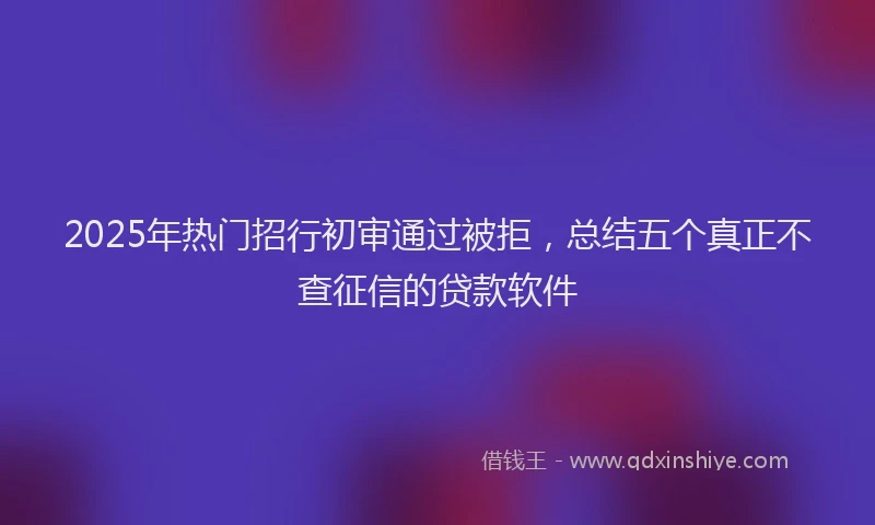 2025年热门招行初审通过被拒，总结五个真正不查征信的贷款软件