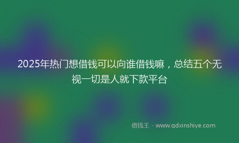 2025年热门想借钱可以向谁借钱嘛，总结五个无视一切是人就下款平台