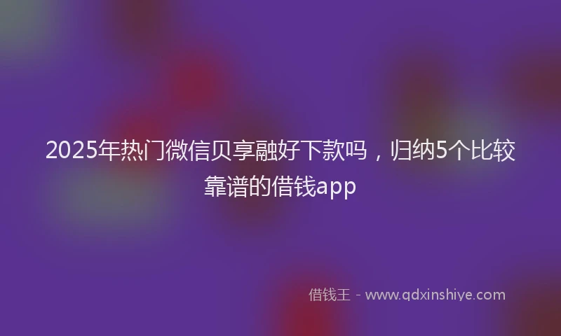 2025年热门微信贝享融好下款吗，归纳5个比较靠谱的借钱app