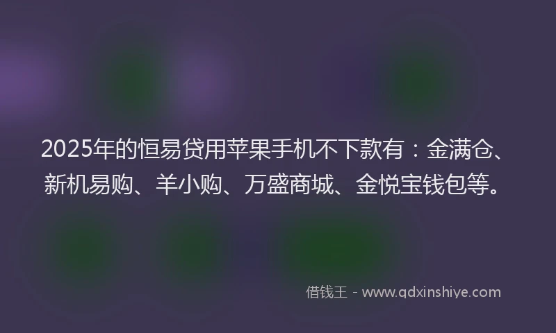 2025年的恒易贷用苹果手机不下款有：金满仓、新机易购、羊小购、万盛商城、金悦宝钱包等。