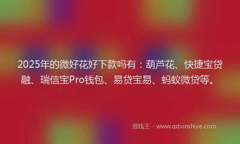 2025年的微好花好下款吗有：葫芦花、快捷宝贷融、瑞信宝Pro钱包、易贷宝易、蚂蚁微贷等。