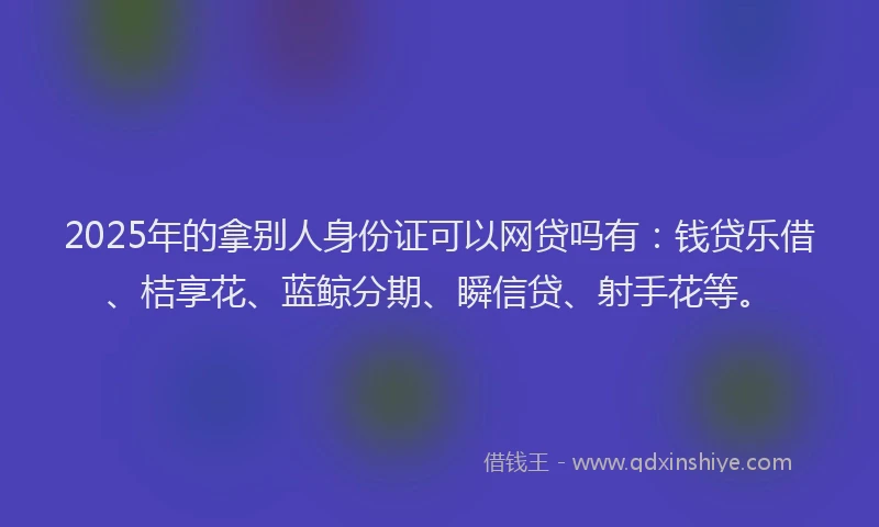 2025年的拿别人身份证可以网贷吗有：钱贷乐借、桔享花、蓝鲸分期、瞬信贷、射手花等。