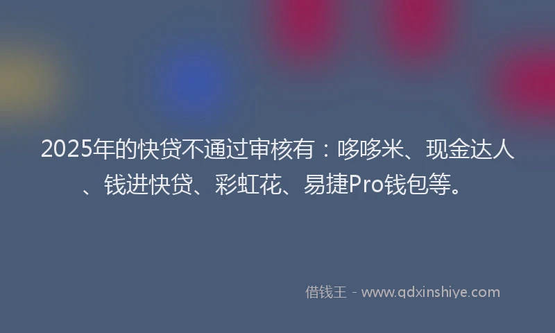 2025年的快贷不通过审核有：哆哆米、现金达人、钱进快贷、彩虹花、易捷Pro钱包等。