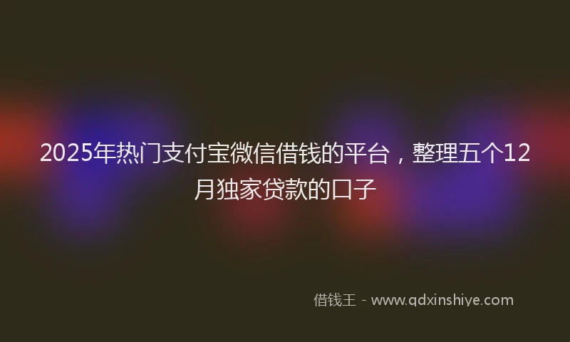 2025年热门支付宝微信借钱的平台，整理五个12月独家贷款的口子
