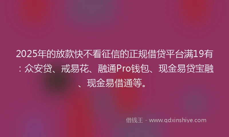 2025年的放款快不看征信的正规借贷平台满19有：众安贷、戒易花、融通Pro钱包、现金易贷宝融、现金易借通等。