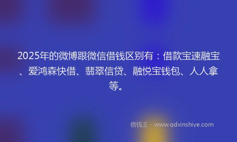 2025年的微博跟微信借钱区别有：借款宝速融宝、爱鸿森快借、翡翠信贷、融悦宝钱包、人人拿等。
