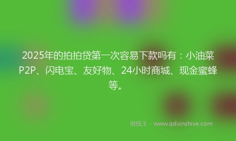 2025年的拍拍贷第一次容易下款吗有：小油菜P2P、闪电宝、友好物、24小时商城、现金蜜蜂等。