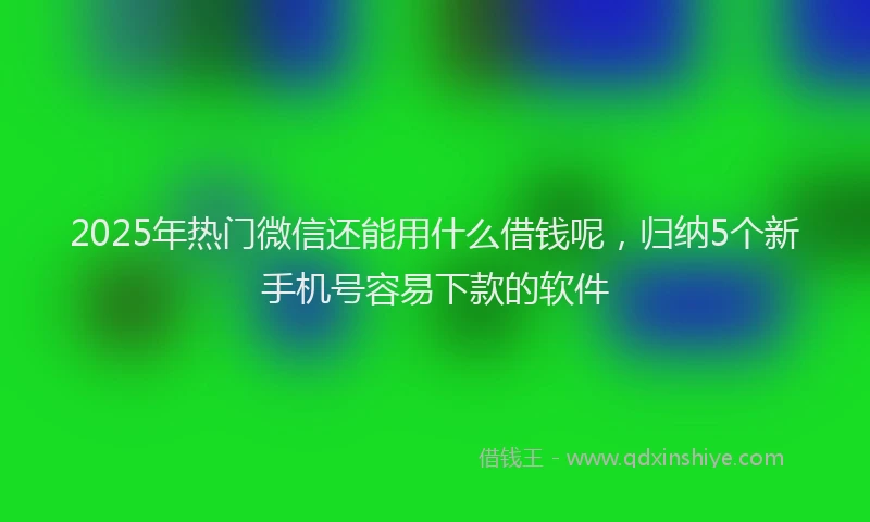 2025年热门微信还能用什么借钱呢，归纳5个新手机号容易下款的软件