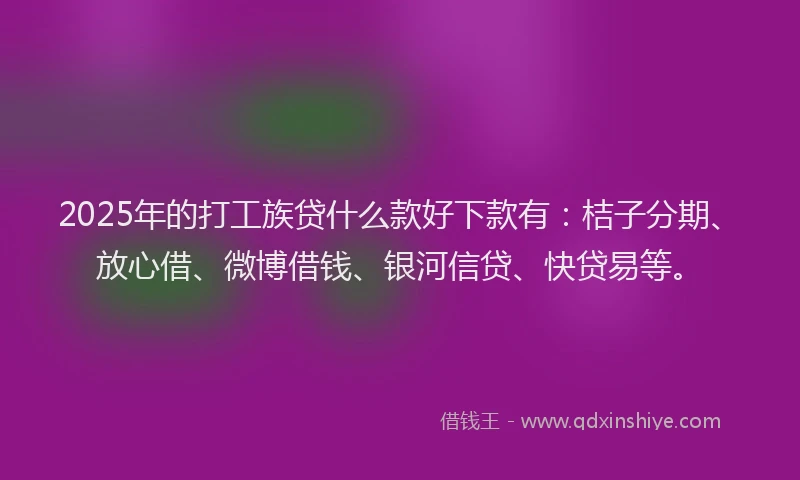 2025年的打工族贷什么款好下款有：桔子分期、放心借、微博借钱、银河信贷、快贷易等。
