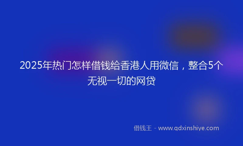 2025年热门怎样借钱给香港人用微信，整合5个无视一切的网贷