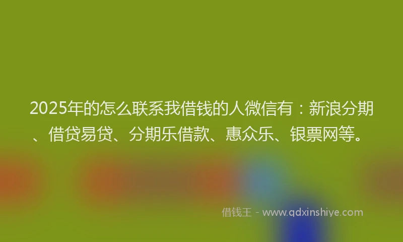 2025年的怎么联系我借钱的人微信有：新浪分期、借贷易贷、分期乐借款、惠众乐、银票网等。