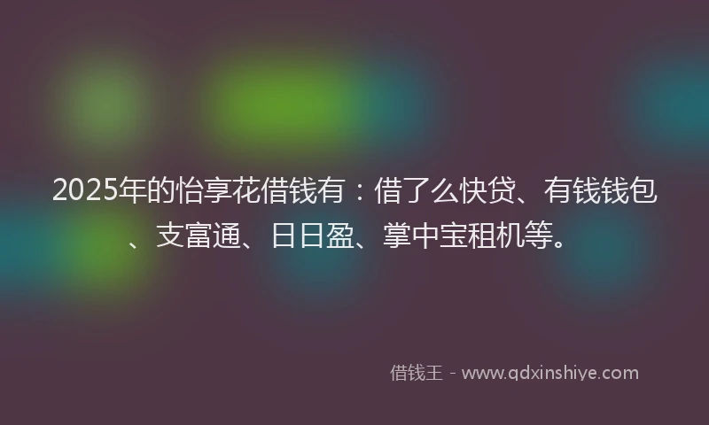 2025年的怡享花借钱有：借了么快贷、有钱钱包、支富通、日日盈、掌中宝租机等。
