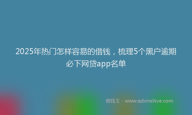 2025年热门怎样容易的借钱，梳理5个黑户逾期必下网贷app名单