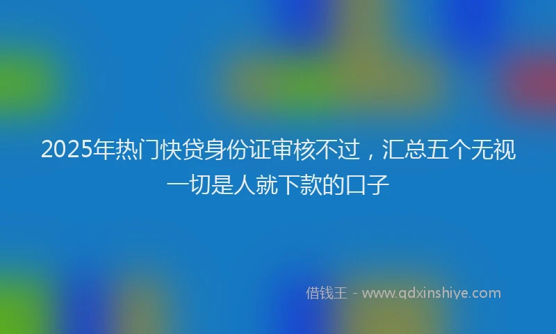 2025年热门快贷身份证审核不过，汇总五个无视一切是人就下款的口子