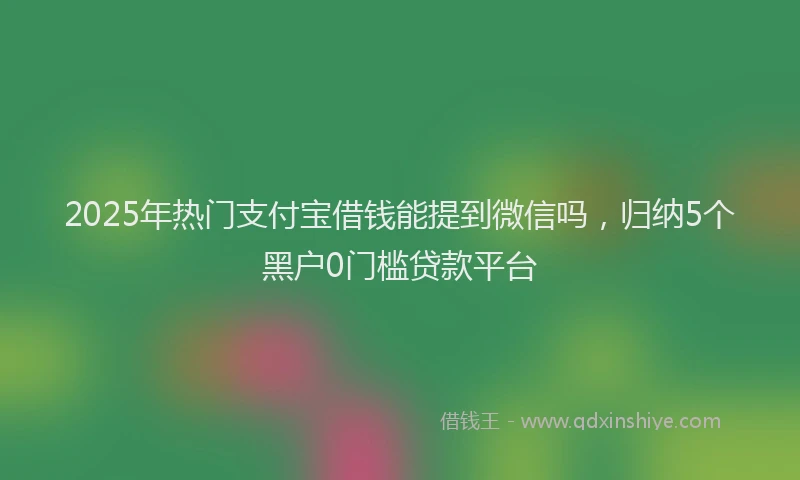 2025年热门支付宝借钱能提到微信吗，归纳5个黑户0门槛贷款平台