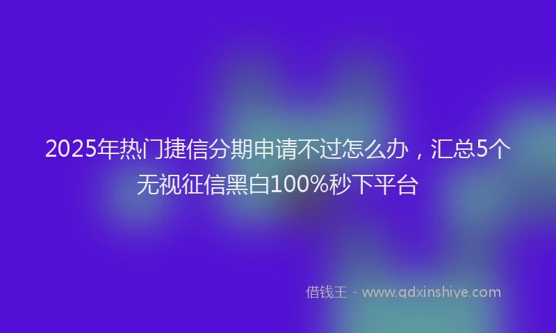 2025年热门捷信分期申请不过怎么办，汇总5个无视征信黑白100%秒下平台