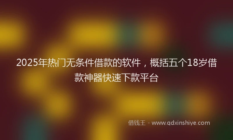 2025年热门无条件借款的软件，概括五个18岁借款神器快速下款平台