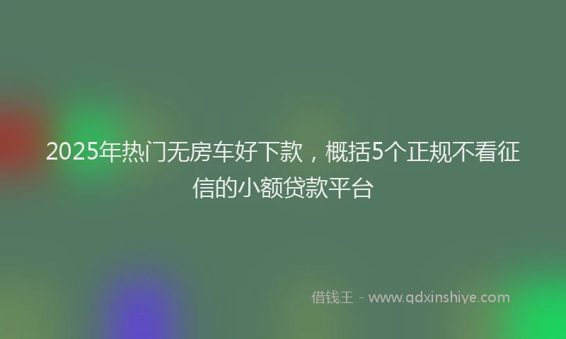 2025年热门无房车好下款，概括5个正规不看征信的小额贷款平台