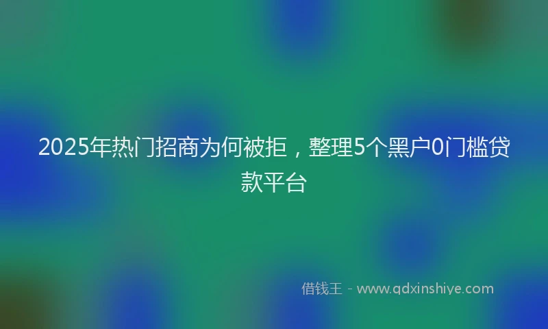 2025年热门招商为何被拒，整理5个黑户0门槛贷款平台