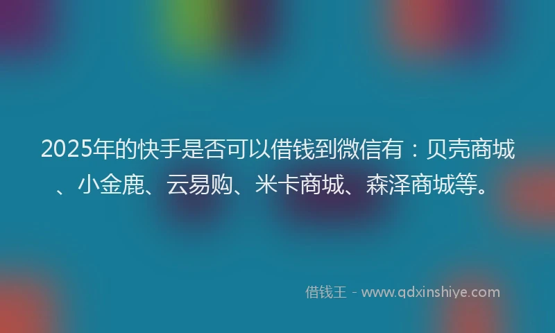 2025年的快手是否可以借钱到微信有：贝壳商城、小金鹿、云易购、米卡商城、森泽商城等。