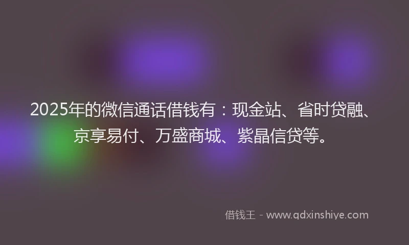 2025年的微信通话借钱有：现金站、省时贷融、京享易付、万盛商城、紫晶信贷等。