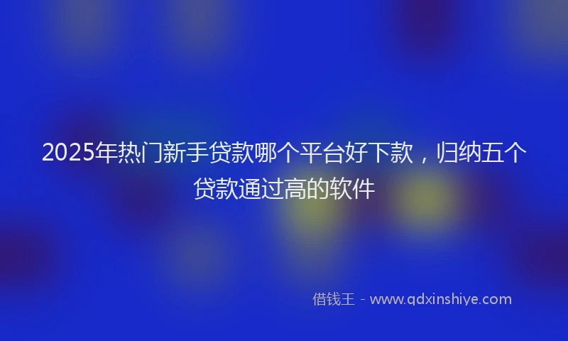 2025年热门新手贷款哪个平台好下款，归纳五个贷款通过高的软件