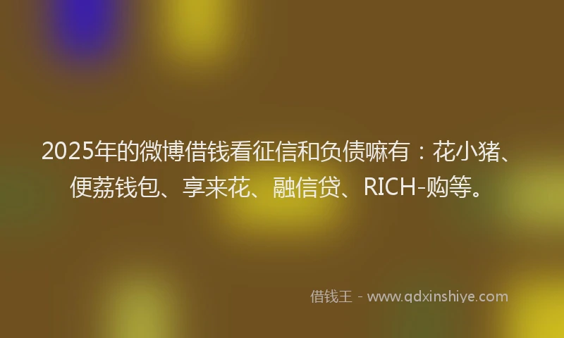2025年的微博借钱看征信和负债嘛有：花小猪、便荔钱包、享来花、融信贷、RICH-购等。