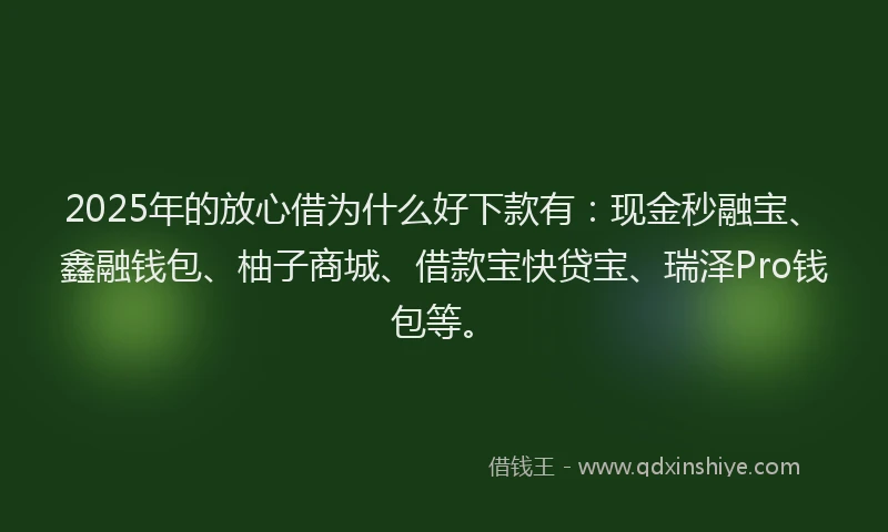 2025年的放心借为什么好下款有：现金秒融宝、鑫融钱包、柚子商城、借款宝快贷宝、瑞泽Pro钱包等。