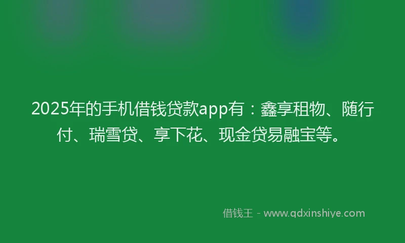 2025年的手机借钱贷款app有：鑫享租物、随行付、瑞雪贷、享下花、现金贷易融宝等。
