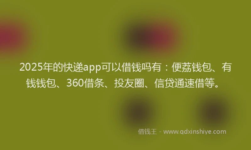 2025年的快递app可以借钱吗有：便荔钱包、有钱钱包、360借条、投友圈、信贷通速借等。