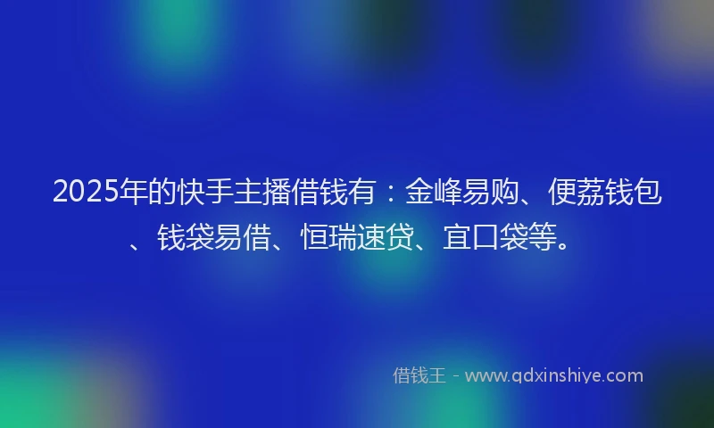2025年的快手主播借钱有：金峰易购、便荔钱包、钱袋易借、恒瑞速贷、宜口袋等。