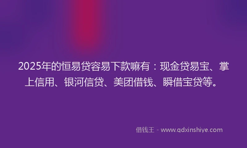 2025年的恒易贷容易下款嘛有：现金贷易宝、掌上信用、银河信贷、美团借钱、瞬借宝贷等。
