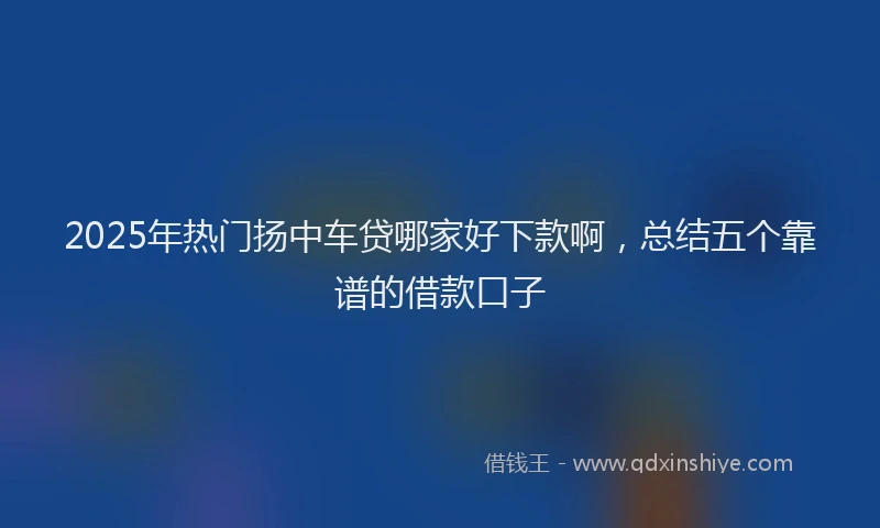 2025年热门扬中车贷哪家好下款啊，总结五个靠谱的借款口子