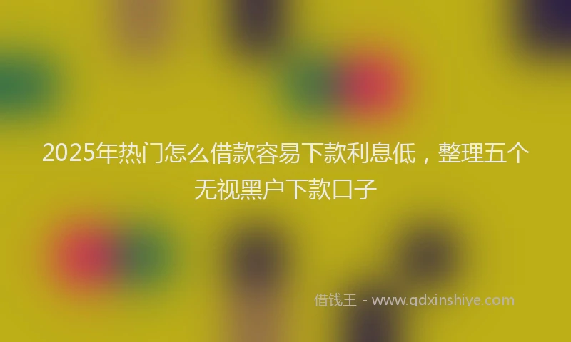 2025年热门怎么借款容易下款利息低，整理五个无视黑户下款口子