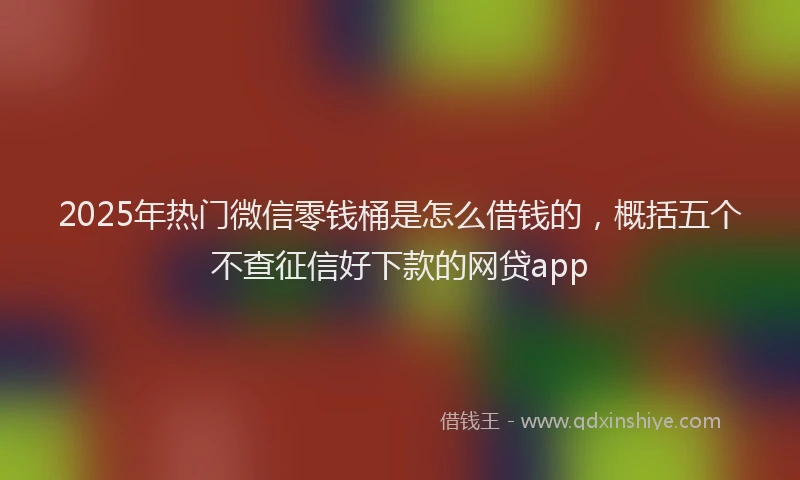 2025年热门微信零钱桶是怎么借钱的，概括五个不查征信好下款的网贷app