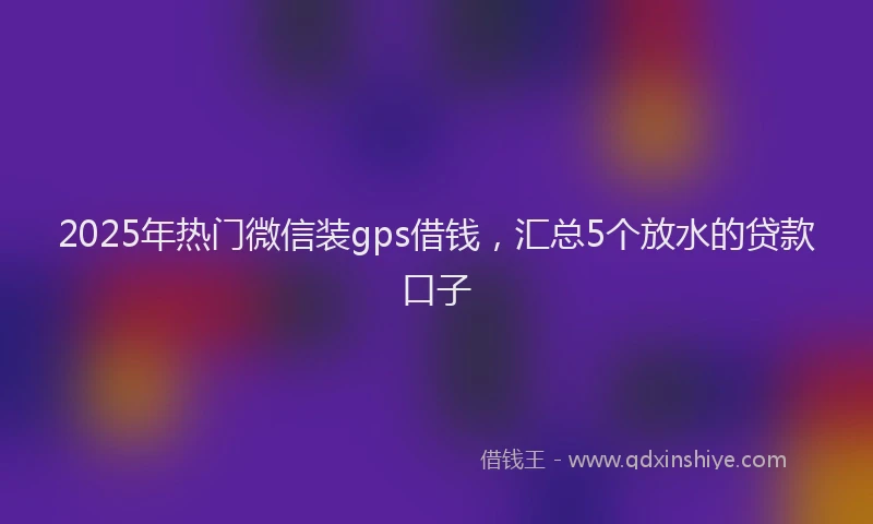 2025年热门微信装gps借钱，汇总5个放水的贷款口子