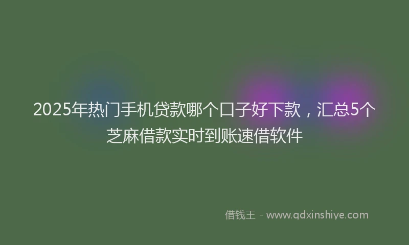 2025年热门手机贷款哪个口子好下款，汇总5个芝麻借款实时到账速借软件