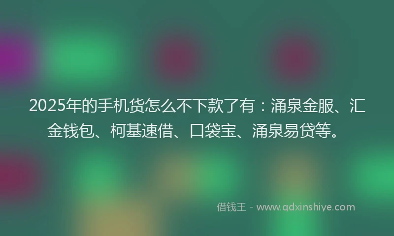 2025年的手机货怎么不下款了有：涌泉金服、汇金钱包、柯基速借、口袋宝、涌泉易贷等。
