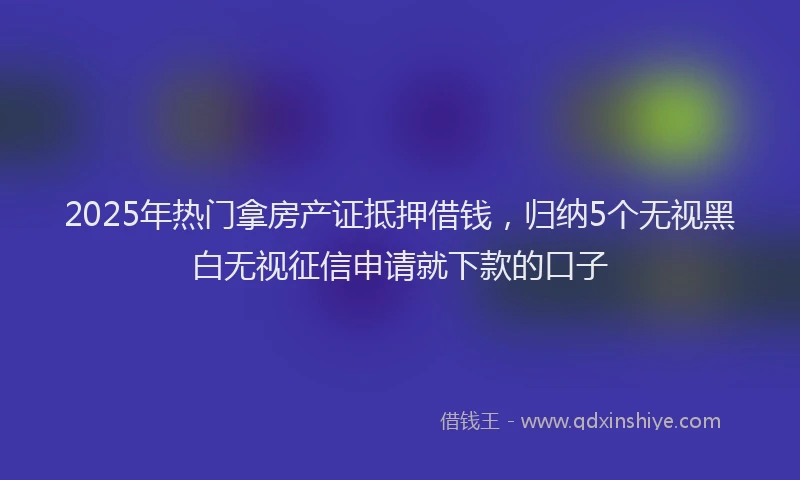 2025年热门拿房产证抵押借钱，归纳5个无视黑白无视征信申请就下款的口子