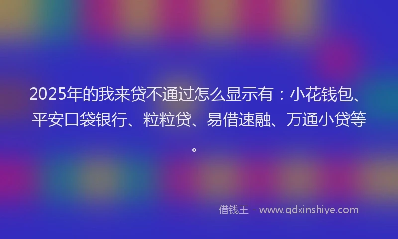 2025年的我来贷不通过怎么显示有：小花钱包、平安口袋银行、粒粒贷、易借速融、万通小贷等。