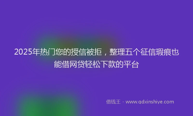 2025年热门您的授信被拒，整理五个征信瑕疵也能借网贷轻松下款的平台