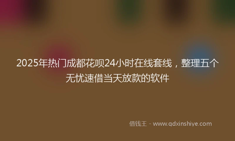 2025年热门成都花呗24小时在线套线，整理五个无忧速借当天放款的软件