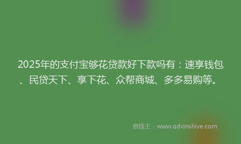 2025年的支付宝够花贷款好下款吗有：速享钱包、民贷天下、享下花、众帮商城、多多易购等。