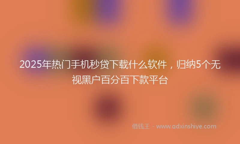 2025年热门手机秒贷下载什么软件，归纳5个无视黑户百分百下款平台