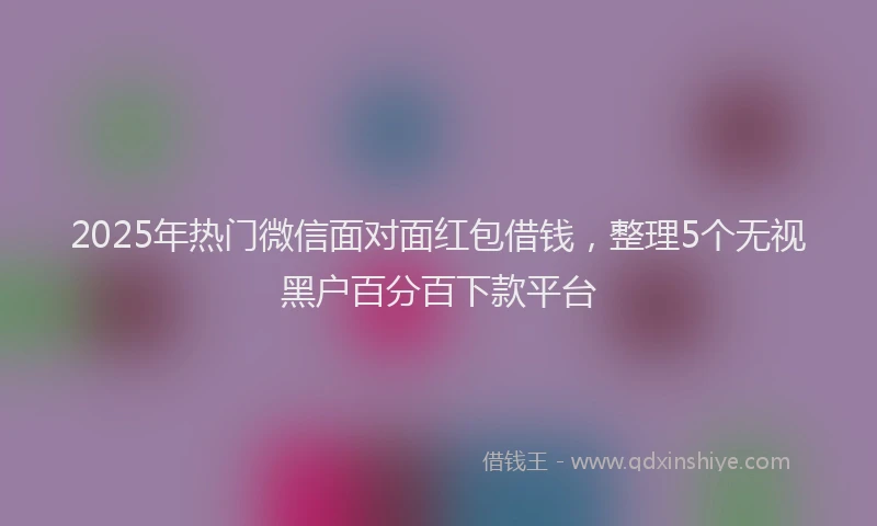 2025年热门微信面对面红包借钱，整理5个无视黑户百分百下款平台