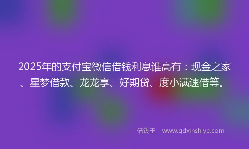2025年的支付宝微信借钱利息谁高有：现金之家、星梦借款、龙龙享、好期贷、度小满速借等。