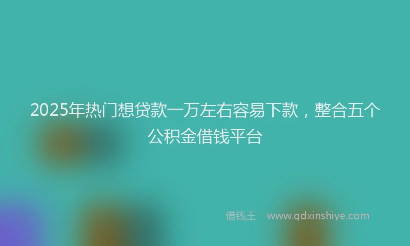 2025年热门想贷款一万左右容易下款，整合五个公积金借钱平台