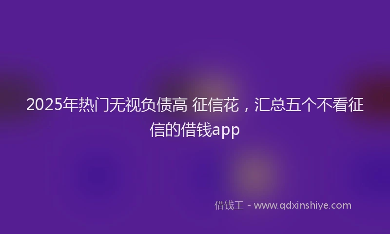 2025年热门无视负债高 征信花，汇总五个不看征信的借钱app