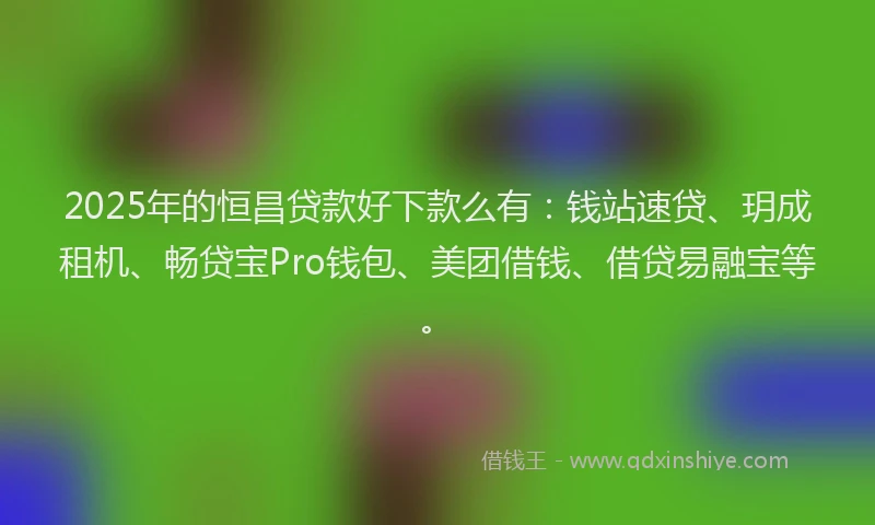 2025年的恒昌贷款好下款么有：钱站速贷、玥成租机、畅贷宝Pro钱包、美团借钱、借贷易融宝等。