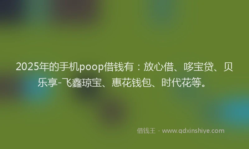 2025年的手机poop借钱有：放心借、哆宝贷、贝乐享-飞鑫琼宝、惠花钱包、时代花等。